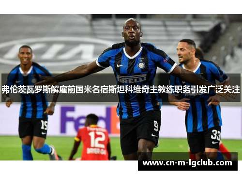 弗伦茨瓦罗斯解雇前国米名宿斯坦科维奇主教练职务引发广泛关注 弗伦茨瓦罗斯解雇前国米名宿斯坦科维奇主教练职务引发广泛关注