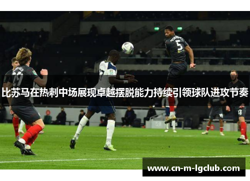 比苏马在热刺中场展现卓越摆脱能力持续引领球队进攻节奏 比苏马在热刺中场展现卓越摆脱能力持续引领球队进攻节奏