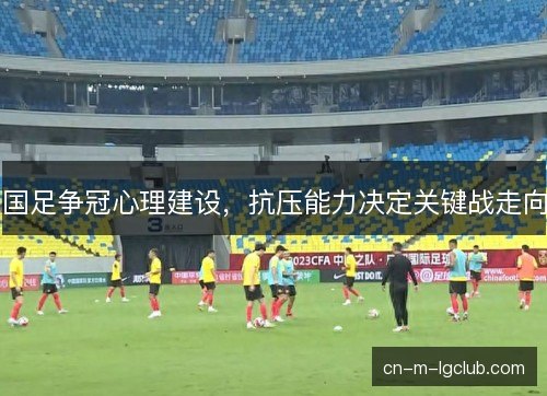 国足争冠心理建设,抗压能力决定关键战走向 国足争冠心理建设,抗压能力决定关键战走向